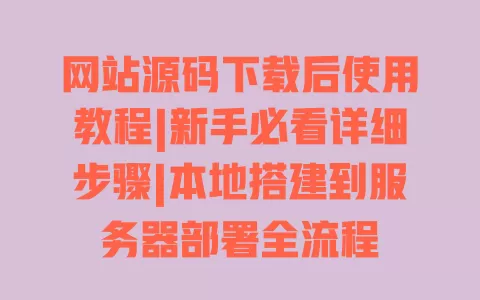 网站源码下载后使用教程|新手必看详细步骤|本地搭建到服务器部署全流程