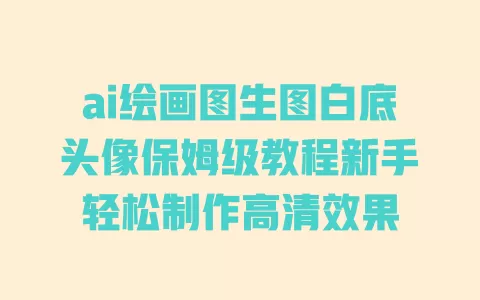 ai绘画图生图白底头像保姆级教程新手轻松制作高清效果