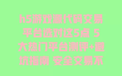 h5游戏源代码交易平台选对这5点5大热门平台测评+避坑指南安全交易不踩雷