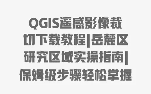 QGIS遥感影像裁切下载教程|岳麓区研究区域实操指南|保姆级步骤轻松掌握
