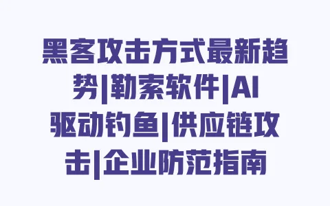 黑客攻击方式最新趋势|勒索软件|AI驱动钓鱼|供应链攻击|企业防范指南