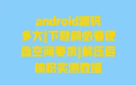 android源码多大|下载前必看硬盘空间要求|解压后体积实测数据