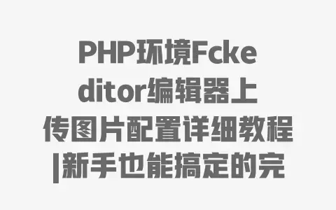 PHP环境Fckeditor编辑器上传图片配置详细教程|新手也能搞定的完整设置指南
