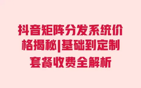 抖音矩阵分发系统价格揭秘|基础到定制套餐收费全解析