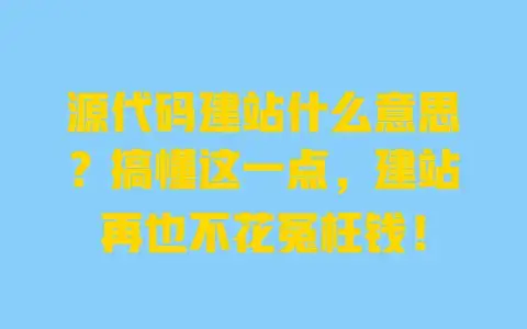 源代码建站什么意思？搞懂这一点，建站再也不花冤枉钱！